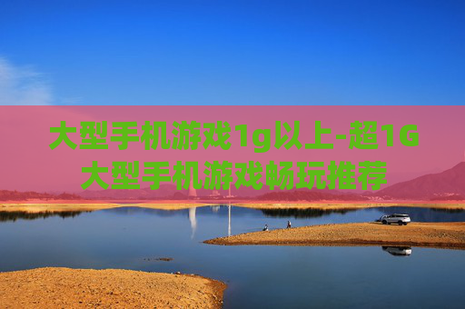 大型手机游戏1g以上-超1G大型手机游戏畅玩推荐