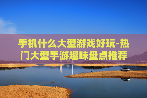 手机什么大型游戏好玩-热门大型手游趣味盘点推荐