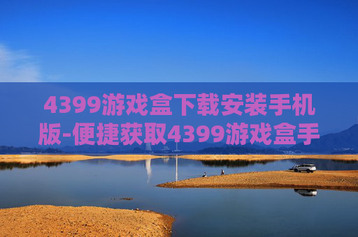 4399游戏盒下载安装手机版-便捷获取4399游戏盒手机版途径