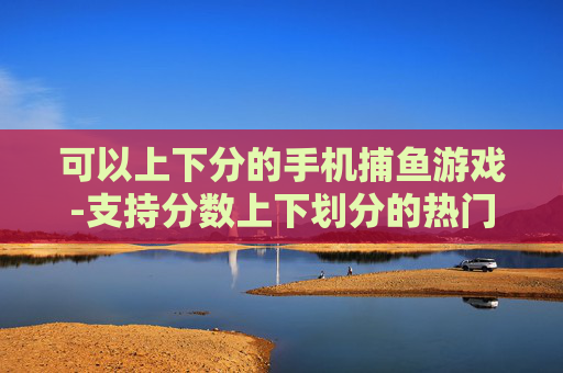 可以上下分的手机捕鱼游戏-支持分数上下划分的热门手机捕鱼游戏