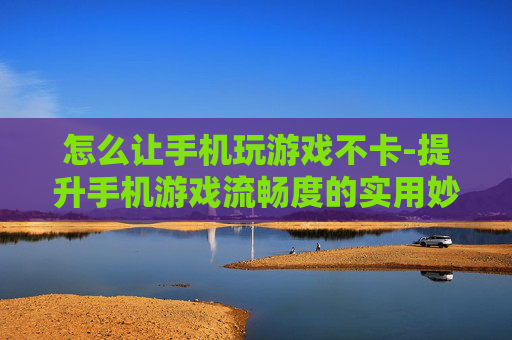 怎么让手机玩游戏不卡-提升手机游戏流畅度的实用妙招