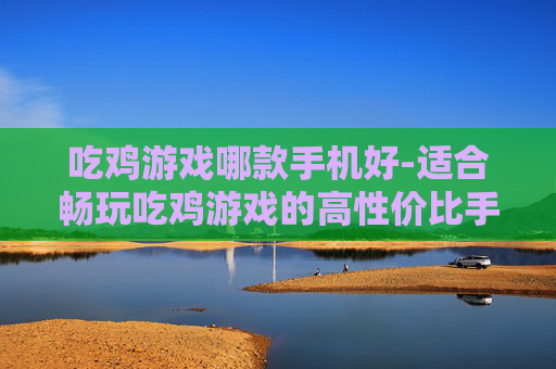 吃鸡游戏哪款手机好-适合畅玩吃鸡游戏的高性价比手机推荐
