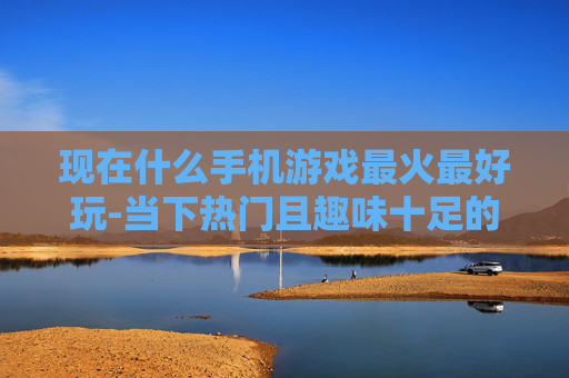 现在什么手机游戏最火最好玩-当下热门且趣味十足的手机游戏推荐