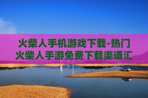 火柴人手机游戏下载-热门火柴人手游免费下载渠道汇总