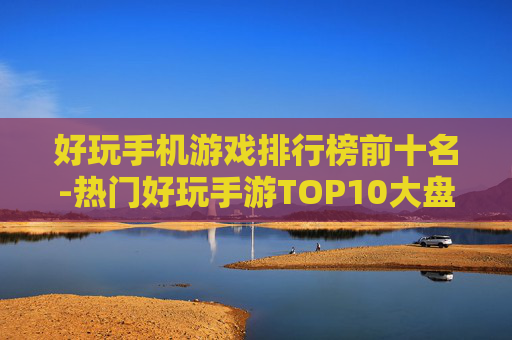 好玩手机游戏排行榜前十名-热门好玩手游TOP10大盘点