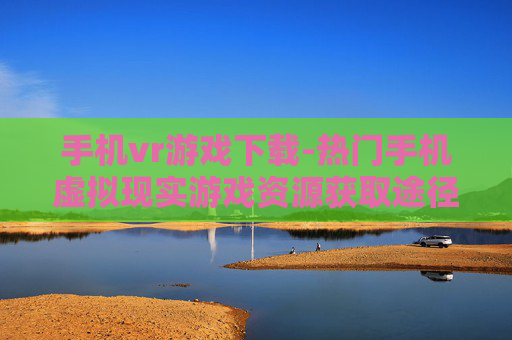 手机vr游戏下载-热门手机虚拟现实游戏资源获取途径