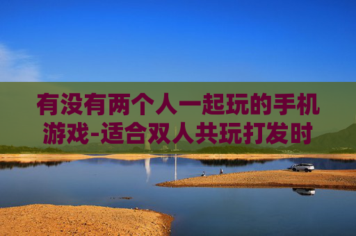 有没有两个人一起玩的手机游戏-适合双人共玩打发时间的热门手游推荐