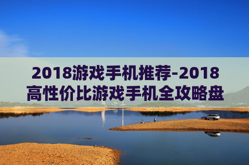 2018游戏手机推荐-2018高性价比游戏手机全攻略盘点