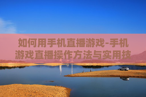 如何用手机直播游戏-手机游戏直播操作方法与实用技巧