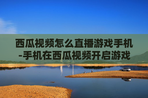 西瓜视频怎么直播游戏手机-手机在西瓜视频开启游戏直播的方法