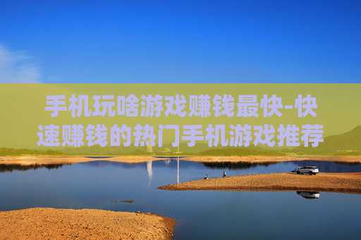 手机玩啥游戏赚钱最快-快速赚钱的热门手机游戏推荐