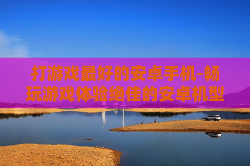 打游戏最好的安卓手机-畅玩游戏体验绝佳的安卓机型推荐