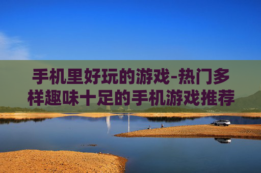 手机里好玩的游戏-热门多样趣味十足的手机游戏推荐