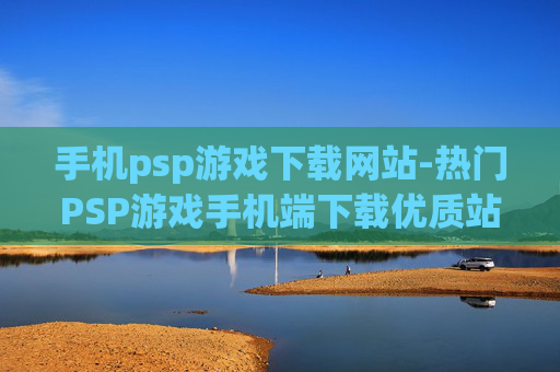 手机psp游戏下载网站-热门PSP游戏手机端下载优质站点