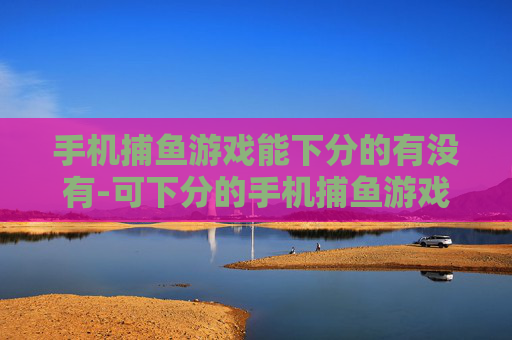 手机捕鱼游戏能下分的有没有-可下分的手机捕鱼游戏哪里能找到