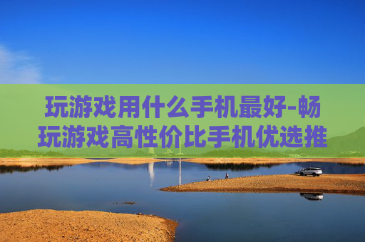 玩游戏用什么手机最好-畅玩游戏高性价比手机优选推荐