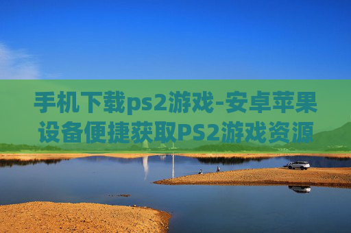 手机下载ps2游戏-安卓苹果设备便捷获取PS2游戏资源