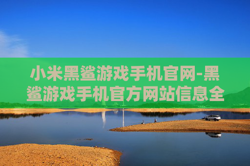 小米黑鲨游戏手机官网-黑鲨游戏手机官方网站信息全览