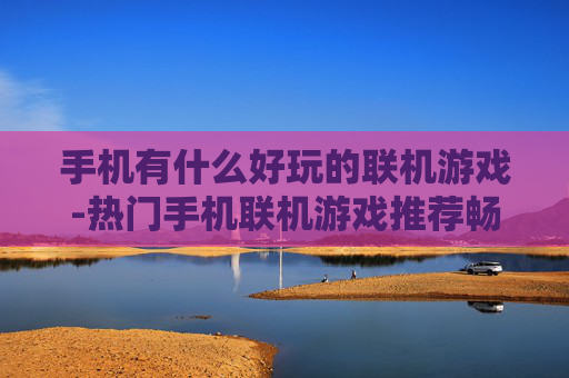 手机有什么好玩的联机游戏-热门手机联机游戏推荐畅享趣味互动体验