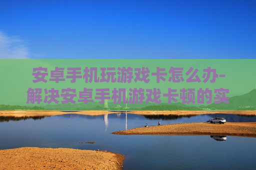 安卓手机玩游戏卡怎么办-解决安卓手机游戏卡顿的实用办法
