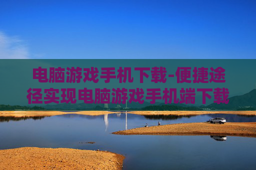 电脑游戏手机下载-便捷途径实现电脑游戏手机端下载