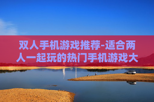 双人手机游戏推荐-适合两人一起玩的热门手机游戏大盘点