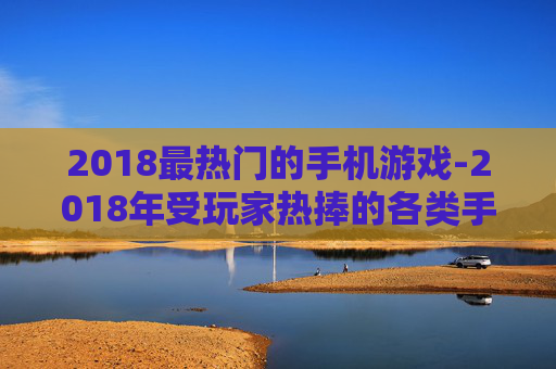 2018最热门的手机游戏-2018年受玩家热捧的各类手机游戏