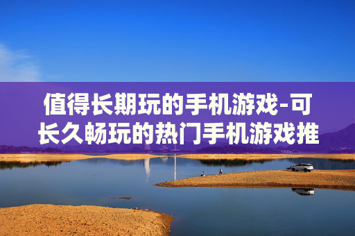 值得长期玩的手机游戏-可长久畅玩的热门手机游戏推荐