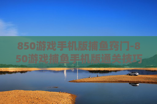 850游戏手机版捕鱼窍门-850游戏捕鱼手机版通关技巧揭秘