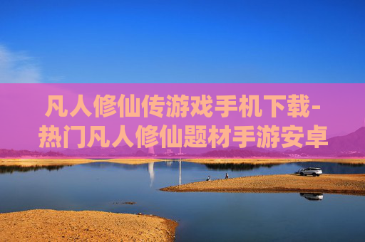 凡人修仙传游戏手机下载-热门凡人修仙题材手游安卓苹果端免费下