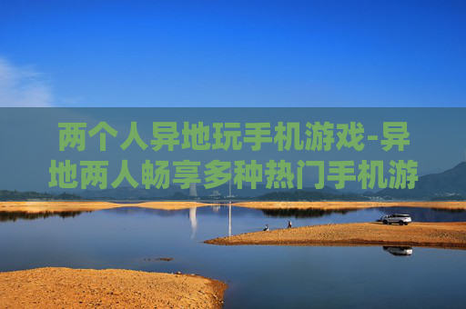 两个人异地玩手机游戏-异地两人畅享多种热门手机游戏乐趣