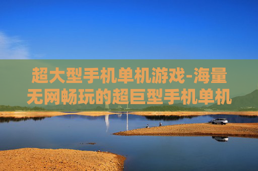 超大型手机单机游戏-海量无网畅玩的超巨型手机单机游戏集