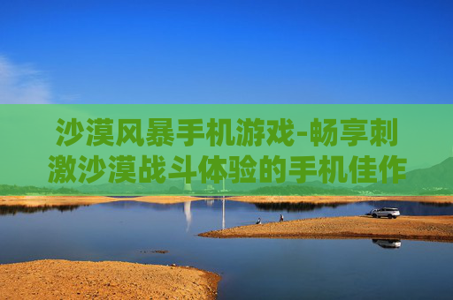 沙漠风暴手机游戏-畅享刺激沙漠战斗体验的手机佳作