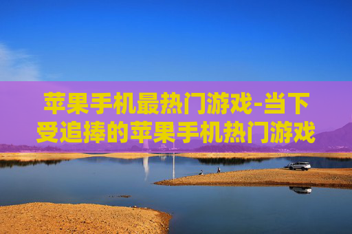 苹果手机最热门游戏-当下受追捧的苹果手机热门游戏推荐
