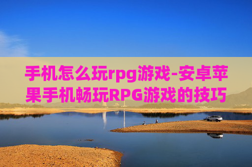 手机怎么玩rpg游戏-安卓苹果手机畅玩RPG游戏的技巧