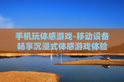 手机玩体感游戏-移动设备畅享沉浸式体感游戏体验