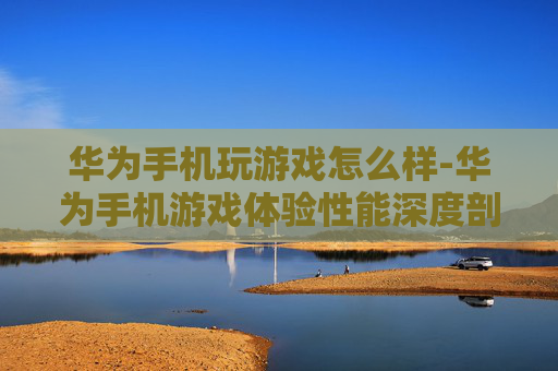华为手机玩游戏怎么样-华为手机游戏体验性能深度剖析