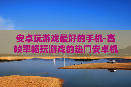 安卓玩游戏最好的手机-高帧率畅玩游戏的热门安卓机型