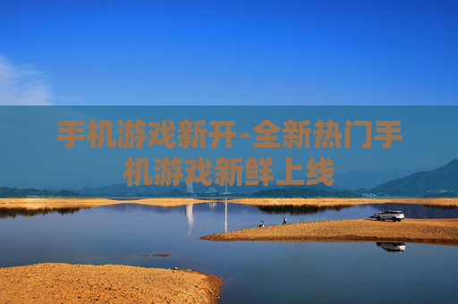 手机游戏新开-全新热门手机游戏新鲜上线