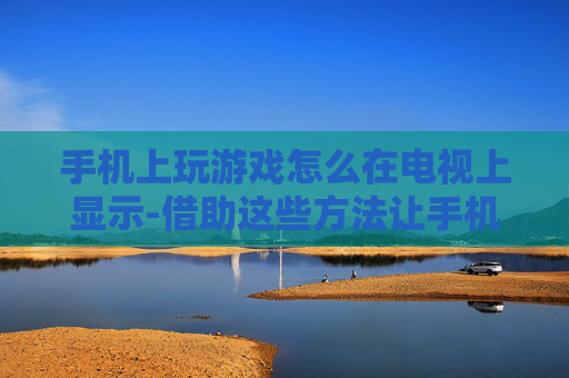 手机上玩游戏怎么在电视上显示-借助这些方法让手机游戏画面投屏电视