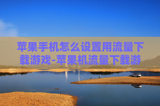 苹果手机怎么设置用流量下载游戏-苹果机流量下载游戏设置方法揭秘