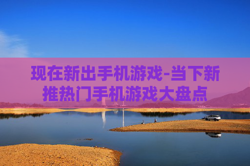 现在新出手机游戏-当下新推热门手机游戏大盘点