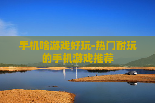 手机啥游戏好玩-热门耐玩的手机游戏推荐