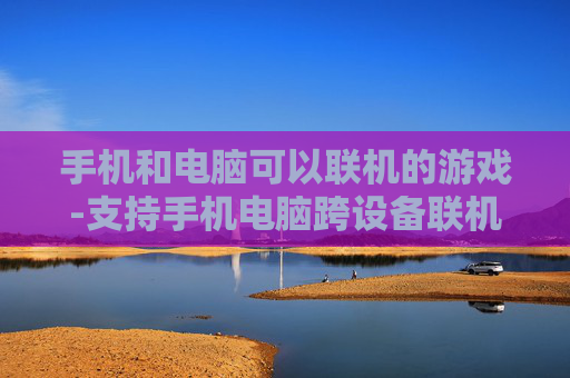 手机和电脑可以联机的游戏-支持手机电脑跨设备联机畅玩的游戏
