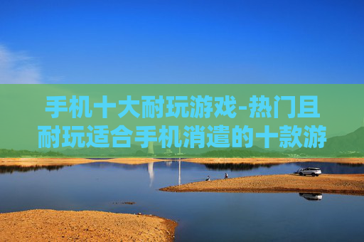 手机十大耐玩游戏-热门且耐玩适合手机消遣的十款游戏