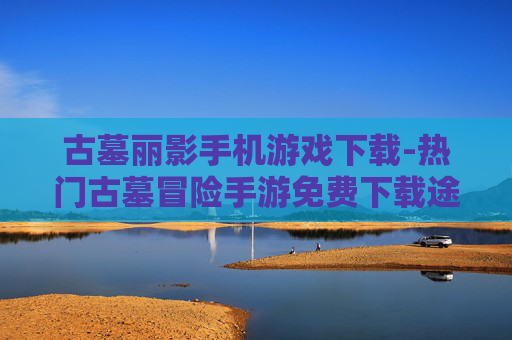 古墓丽影手机游戏下载-热门古墓冒险手游免费下载途径