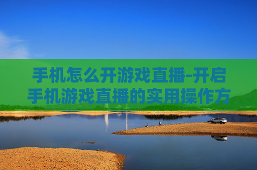 手机怎么开游戏直播-开启手机游戏直播的实用操作方法
