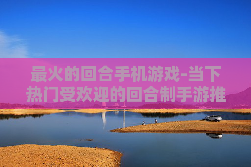 最火的回合手机游戏-当下热门受欢迎的回合制手游推荐