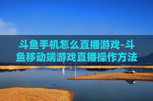 斗鱼手机怎么直播游戏-斗鱼移动端游戏直播操作方法指南