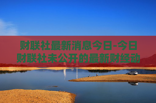 财联社最新消息今日-今日财联社未公开的最新财经动态